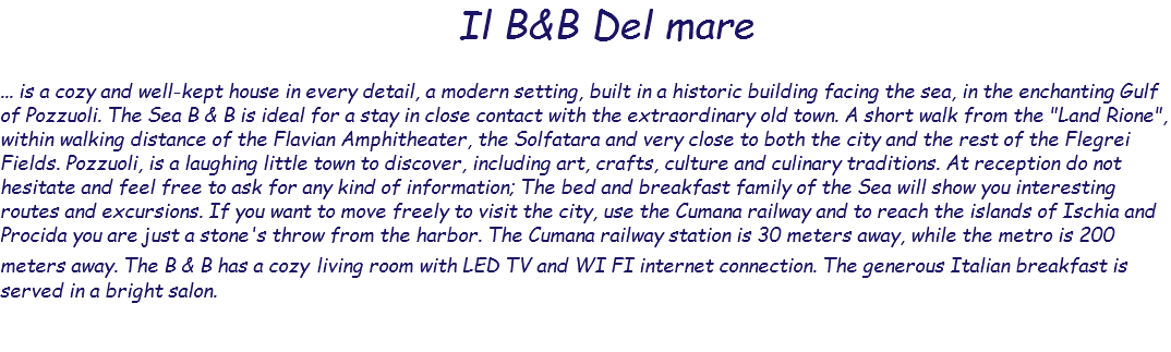  Il B&B Del mare ... is a cozy and well-kept house in every detail, a modern setting, built in a historic building facing the sea, in the enchanting Gulf of Pozzuoli. The Sea B & B is ideal for a stay in close contact with the extraordinary old town. A short walk from the "Land Rione", within walking distance of the Flavian Amphitheater, the Solfatara and very close to both the city and the rest of the Flegrei Fields. Pozzuoli, is a laughing little town to discover, including art, crafts, culture and culinary traditions. At reception do not hesitate and feel free to ask for any kind of information; The bed and breakfast family of the Sea will show you interesting routes and excursions. If you want to move freely to visit the city, use the Cumana railway and to reach the islands of Ischia and Procida you are just a stone's throw from the harbor. The Cumana railway station is 30 meters away, while the metro is 200 meters away. The B & B has a cozy living room with LED TV and WI FI internet connection. The generous Italian breakfast is served in a bright salon. 