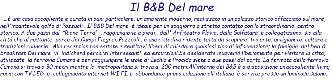  Il B&B Del mare ...è una casa accogliente e curata in ogni particolare, un ambiente moderno, realizzato in un palazzo storico affacciato sul mare, nell'incantevole golfo di Pozzuoli . Il B&B Del mare è ideale per un soggiorno a stretto contatto con lo straordinario centro storico. A due passi dal “Rione Terra” , raggiungibile a piedi, dall' Anfiteatro Flavio, dalla Solfatara e collegatissimo sia alla città che al restante parco dei Campi Flegrei. Pozzuoli , è una cittadina ridente tutta da scoprire, tra arte, artigianato, cultura e tradizioni culinarie . Alla reception non esitate e sentitevi liberi di chiedere qualsiasi tipo di informazione; la famiglia del bed & breakfast Del mare vi indicherà percorsi interessanti ed escursioni.Se desiderate muovervi liberamente per visitare la città, utilizzate la ferrovia Cumana e per raggiungere le isole di Ischia e Procida siete a due passi dal porto. La fermata della ferrovia Cumana si trova a 30 metri mentre la metropolitana si trova a 200 metri.All’interno del B&B è a disposizione un’accogliente living room con TV LED e collegamento internet WI FI. L’ abbondante prima colazione all'italiana è servita presso un luminoso salone. 