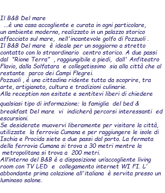  Il B&B Del mare ...è una casa accogliente e curata in ogni particolare, un ambiente moderno, realizzato in un palazzo storico affacciato sul mare, nell'incantevole golfo di Pozzuoli . Il B&B Del mare è ideale per un soggiorno a stretto contatto con lo straordinario centro storico. A due passi dal “Rione Terra” , raggiungibile a piedi, dall' Anfiteatro Flavio, dalla Solfatara e collegatissimo sia alla città che al restante parco dei Campi Flegrei. Pozzuoli , è una cittadina ridente tutta da scoprire, tra arte, artigianato, cultura e tradizioni culinarie. Alla reception non esitate e sentitevi liberi di chiedere qualsiasi tipo di informazione; la famiglia del bed & breakfast Del mare vi indicherà percorsi interessanti ed escursioni. Se desiderate muovervi liberamente per visitare la città, utilizzate la ferrovia Cumana e per raggiungere le isole di Ischia e Procida siete a due passi dal porto. La fermata della ferrovia Cumana si trova a 30 metri mentre la metropolitana si trova a 200 metri. All’interno del B&B è a disposizione un’accogliente living room con TV LED e collegamento internet WI FI. L’ abbondante prima colazione all'italiana è servita presso un luminoso salone. 